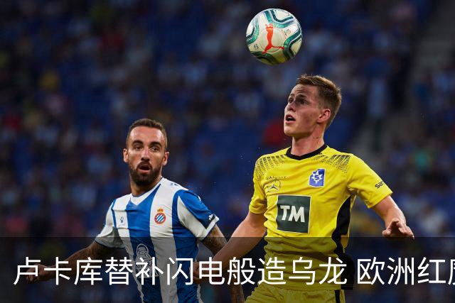 卢卡库替补闪电般造乌龙 欧洲红魔美加墨首秀以和为贵
